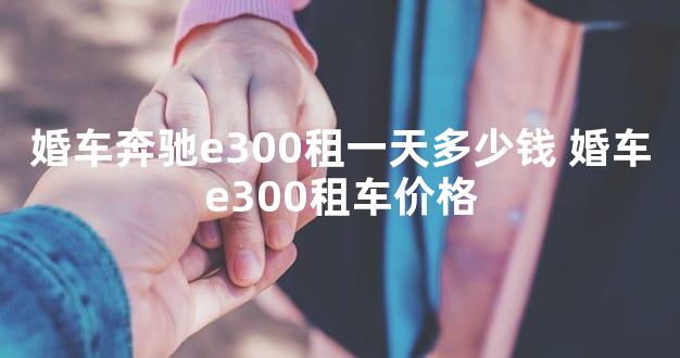 婚车奔驰e300租一天多少钱 婚车e300租车价格